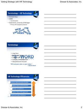 Getting Strategic with HR Technology                          Dresser & Associates, Inc.




        Terminology – HR Technology
        • Acronym Soup
        • SHRM
          – Core Discipline
        • David Ulrich, University of Michigan
          – Primary HR Competency Domain




        Terminology



             •   Long-Term
             •   Big Picture Thinking
             •   Holistic View
             •   Company Goals/Objectives
             •   Value/Outcome Focused
            “HR must give value, or give notice.”
                                         – David Ulrich




        HR Technology Efficiencies

             Reduce Administrative Burden

                 Better Reports/Distribution
                                                 Efficiency




                 Better Compliance

                 Better Talent Management

             Improved Labor Relations




Dresser & Associates, Inc.                                                            2
 