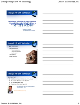 Getting Strategic with HR Technology                                              Dresser & Associates, Inc.




        Strategic HR with Technology




                                            - Professor Jon Boudreau,
                                              USC’s Marshall School of Business




        Strategic HR with Technology
        • Why Aren’t We?
          – HR Administrivia
               • Transactional duties
               • ‘Social work’ activities
               • Comfort zone
          – HR Skill Set
          – Data Accuracy




        Strategic HR with Technology
        Why don’t we?
          1.   Social workers and not interested in business
          2.   HR pursues efficiency in lieu of value
          3.   HR isn’t working for ‘you’
          4.   The corner office doesn’t get HR
                             - Keith Hammonds – editor, Fast Company magazine
                               “Why We Hate HR”, 2005



                       khammonds@fastcompany.com




Dresser & Associates, Inc.                                                                                9
 