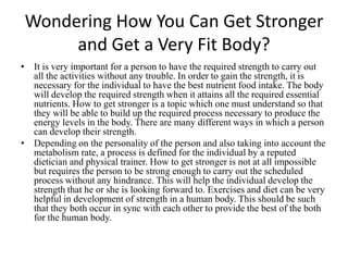Wondering How You Can Get Stronger and Get a Very Fit Body? It is very important for a person to have the required strength to carry out all the activities without any trouble. In order to gain the strength, it is necessary for the individual to have the best nutrient food intake. The body will develop the required strength when it attains all the required essential nutrients. How to get stronger is a topic which one must understand so that they will be able to build up the required process necessary to produce the energy levels in the body. There are many different ways in which a person can develop their strength.  Depending on the personality of the person and also taking into account the metabolism rate, a process is defined for the individual by a reputed dietician and physical trainer. How to get stronger is not at all impossible but requires the person to be strong enough to carry out the scheduled process without any hindrance. This will help the individual develop the strength that he or she is looking forward to. Exercises and diet can be very helpful in development of strength in a human body. This should be such that they both occur in sync with each other to provide the best of the both for the human body.  