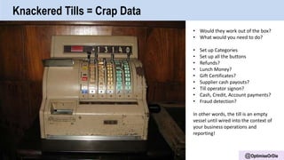 @OptimiseOrDie
Knackered Tills = Crap Data
• Would they work out of the box?
• What would you need to do?
• Set up Categories
• Set up all the buttons
• Refunds?
• Lunch Money?
• Gift Certificates?
• Supplier cash payouts?
• Till operator signon?
• Cash, Credit, Account payments?
• Fraud detection?
In other words, the till is an empty
vessel until wired into the context of
your business operations and
reporting!
 
