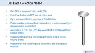 @OptimiseOrDie
Get Data Collection Nailed
• Over 50% of setups are ‘plain vanilla’ (GA)
• Even Free Analytics is NOT free – it needs work
• If you screw up collection, you need a Time Machine
• Problems either exist now (Audit catches them) or are introduced (poor
release process for Analytics)
• Always have a TEST and LIVE data view (TEST is for staging/QA/any
non live testing)
• Invest in automation (e.g. link/campaign tracking tools to reduce
tracking errors)
• Invest directly into supporting data collection as part of the project
outcome!
 