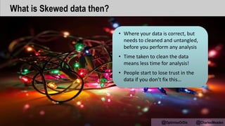 • Where your data is correct, but
needs to cleaned and untangled,
before you perform any analysis
• Time taken to clean the data
means less time for analysis!
• People start to lose trust in the
data if you don’t fix this…
@OptimiseOrDie @CharlesMeaden
What is Skewed data then?
 