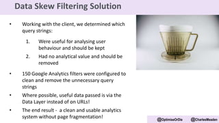 • Working with the client, we determined which
query strings:
1. Were useful for analysing user
behaviour and should be kept
2. Had no analytical value and should be
removed
• 150 Google Analytics filters were configured to
clean and remove the unnecessary query
strings
• Where possible, useful data passed is via the
Data Layer instead of on URLs!
• The end result - a clean and usable analytics
system without page fragmentation! @OptimiseOrDie @CharlesMeaden
Data Skew Filtering Solution
 