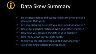  Data Skew Summary
 Do the page names and events make sense (to someone
else other than you)?
 Are you capturing data that you don't need for analysis?
 Does your analytics match up with your other systems?
 How have you grouped the data in your systems?
 How many views on your data exists?
 When was the last time you audited your analytics?
 Test every single change that you make!
 