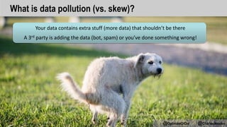 Your data contains extra stuff (more data) that shouldn’t be there
A 3rd party is adding the data (bot, spam) or you’ve done something wrong!
@OptimiseOrDie @CharlesMeaden
What is data pollution (vs. skew)?
 