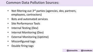 • Not filtering out 3rd parties (agencies, dev, partners,
employees, contractors)
• Bots and automated services
• Site Performance Tools
• Internal Testing (Dev)
• Internal Monitoring (Dev)
• External Monitoring (Uptime)
• Misconfigured tags
• Double firing tags
@OptimiseOrDie @CharlesMeaden
Common Data Pollution Sources:
 