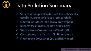  Data Pollution Summary
 Very common problem but until you check, it’s
usually invisible, unless you look carefully
 External or internal can screw data hygiene
 Impacts trust in data (visible or invisible)
 Worst case we’ve seen was 60% of traffic
 Corrupts key site metrics (CR, Bounce etc.)
 Filter out to ONLY what you explicitly need!
@OptimiseOrDie @CharlesMeaden
 