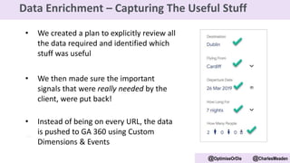 • We created a plan to explicitly review all
the data required and identified which
stuff was useful
• We then made sure the important
signals that were really needed by the
client, were put back!
• Instead of being on every URL, the data
is pushed to GA 360 using Custom
Dimensions & Events
@OptimiseOrDie @CharlesMeaden
Data Enrichment – Capturing The Useful Stuff
 