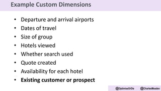 • Departure and arrival airports
• Dates of travel
• Size of group
• Hotels viewed
• Whether search used
• Quote created
• Availability for each hotel
• Existing customer or prospect
@OptimiseOrDie @CharlesMeaden
Example Custom Dimensions
 