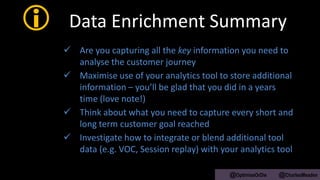  Data Enrichment Summary
 Are you capturing all the key information you need to
analyse the customer journey
 Maximise use of your analytics tool to store additional
information – you’ll be glad that you did in a years
time (love note!)
 Think about what you need to capture every short and
long term customer goal reached
 Investigate how to integrate or blend additional tool
data (e.g. VOC, Session replay) with your analytics tool
@OptimiseOrDie @CharlesMeaden
 