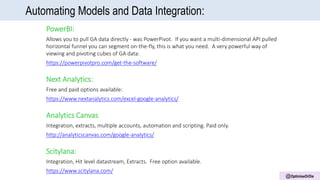 @OptimiseOrDie
Automating Models and Data Integration:
PowerBI:
Allows you to pull GA data directly - was PowerPivot. If you want a multi-dimensional API pulled
horizontal funnel you can segment on-the-fly, this is what you need. A very powerful way of
viewing and pivoting cubes of GA data:
https://powerpivotpro.com/get-the-software/
Next Analytics:
Free and paid options available:
https://www.nextanalytics.com/excel-google-analytics/
Analytics Canvas
Integration, extracts, multiple accounts, automation and scripting. Paid only.
http://analyticscanvas.com/google-analytics/
Scitylana:
Integration, Hit level datastream, Extracts. Free option available.
https://www.scitylana.com/
 