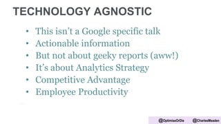 TECHNOLOGY AGNOSTIC
• This isn’t a Google specific talk
• Actionable information
• But not about geeky reports (aww!)
• It’s about Analytics Strategy
• Competitive Advantage
• Employee Productivity
@OptimiseOrDie @CharlesMeaden
 