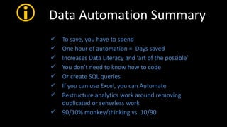  Data Automation Summary
 To save, you have to spend
 One hour of automation = Days saved
 Increases Data Literacy and ‘art of the possible’
 You don’t need to know how to code
 Or create SQL queries
 If you can use Excel, you can Automate
 Restructure analytics work around removing
duplicated or senseless work
 90/10% monkey/thinking vs. 10/90
 