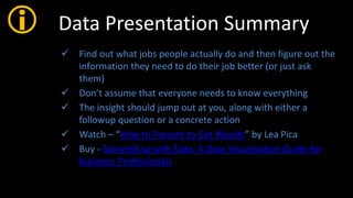  Data Presentation Summary
 Find out what jobs people actually do and then figure out the
information they need to do their job better (or just ask
them)
 Don’t assume that everyone needs to know everything
 The insight should jump out at you, along with either a
followup question or a concrete action
 Watch – “How to Present to Get Results” by Lea Pica
 Buy - Storytelling with Data: A Data Visualization Guide for
Business Professionals
 