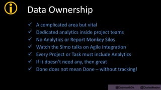  Data Ownership
 A complicated area but vital
 Dedicated analytics inside project teams
 No Analytics or Report Monkey Silos
 Watch the Simo talks on Agile Integration
 Every Project or Task must include Analytics
 If it doesn’t need any, then great
 Done does not mean Done – without tracking!
@OptimiseOrDie @CharlesMeaden
 