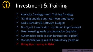  Investment & Training
 Analytics Strategy needs Training Strategy
 Training people does not mean they leave
 Add 5-10% dev & software budget!
 Don’t just tread water – continual improvement
 Over investing leads to automation (explain)
 Automation leads to standardisation (explain)
 Standardisation leads to Productivity (explain)
 Hiring tips – ask us in Q&A
@OptimiseOrDie @CharlesMeaden
 