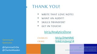 THANK YOU!
• WRITE THAT LOVE NOTE!
• WANT AN AUDIT?
• SKILLS TRANSFER?
• GET IN TOUCH!
CHARLES : bit.ly/2HeHAt6
CRAIG : linkd.in/pvrg14
Optimising the
Optimisation
@OptimiseOrDie
@CharlesMeaden
26TH MARCH 2019
GOOGLE CONVERSIONS, DUBLIN
bit.ly/AnalyticsDone
 