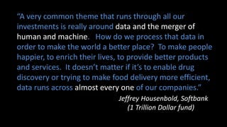 “A very common theme that runs through all our
investments is really around data and the merger of
human and machine. How do we process that data in
order to make the world a better place? To make people
happier, to enrich their lives, to provide better products
and services. It doesn’t matter if it’s to enable drug
discovery or trying to make food delivery more efficient,
data runs across almost every one of our companies.”
Jeffrey Housenbold, Softbank
(1 Trillion Dollar fund)
 