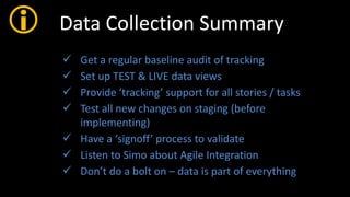  Data Collection Summary
 Get a regular baseline audit of tracking
 Set up TEST & LIVE data views
 Provide ‘tracking’ support for all stories / tasks
 Test all new changes on staging (before
implementing)
 Have a ‘signoff’ process to validate
 Listen to Simo about Agile Integration
 Don’t do a bolt on – data is part of everything
 