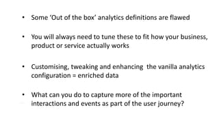 SECTION TITLE
• Some ‘Out of the box’ analytics definitions are flawed
• You will always need to tune these to fit how your business,
product or service actually works
• Customising, tweaking and enhancing the vanilla analytics
configuration = enriched data
• What can you do to capture more of the important
interactions and events as part of the user journey?
 