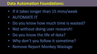 • If it takes longer than 15 mins/week
• AUTOMATE IT
• Do you know how much time is wasted?
• Not without doing user research!
• Do you know the life of data?
• Why don’t you follow it sometime?
• Remove Report Monkey Wastage
Data Automation Foundations:
 