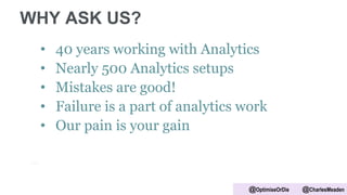 WHY ASK US?
• 40 years working with Analytics
• Nearly 500 Analytics setups
• Mistakes are good!
• Failure is a part of analytics work
• Our pain is your gain
@OptimiseOrDie @CharlesMeaden
 