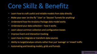 @OptimiseOrDie
• Learn how to craft useful and reliable models from data directly
• Make your own ‘on the fly’ ‘User’ or ‘Session’ funnels for anything!
• Understand how the Analytics Package data model works
• Understand your data collection – how it works
• Learn about common collection and configuration biases
• Improve Event and Interaction tracking
• Learn how to integrate or transform data sources
• Ability to target/analyse cohorts rather than just ‘average’ or ‘mixed’ traffic
• Automating and iterating models, grids and funnels
Core Skillz & Benefitz
 