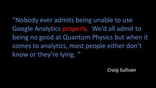 “Nobody ever admits being unable to use
Google Analytics properly. We’d all admit to
being no good at Quantum Physics but when it
comes to analytics, most people either don’t
know or they’re lying. ”
Craig Sullivan
 