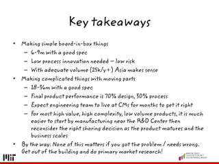 Key takeaways
• Making simple board-in-box things
– 6-9m with a good spec
– Low process innovation needed – low risk
– With adequate volume (25k/y+) Asia makes sense
• Making complicated things with moving parts
– 18-36m with a good spec
– Final product performance is 70% design, 30% process
– Expect engineering team to live at CMs for months to get it right
– For most high value, high complexity, low volume products, it is much
easier to start by manufacturing near the R&D Center then
reconsider the right shoring decision as the product matures and the
business scales
• By the way: None of this matters if you got the problem / needs wrong.
Get out of the building and do primary market research!