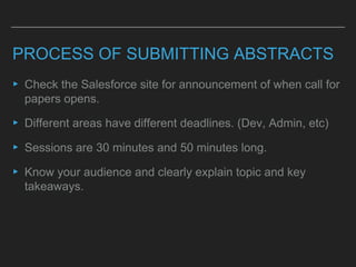 PROCESS OF SUBMITTING ABSTRACTS
▸ Check the Salesforce site for announcement of when call for
papers opens.
▸ Different areas have different deadlines. (Dev, Admin, etc)
▸ Sessions are 30 minutes and 50 minutes long.
▸ Know your audience and clearly explain topic and key
takeaways.
 