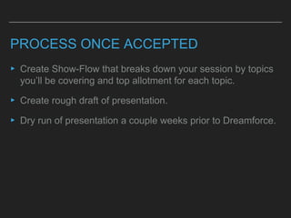 PROCESS ONCE ACCEPTED
▸ Create Show-Flow that breaks down your session by topics
you’ll be covering and top allotment for each topic.
▸ Create rough draft of presentation.
▸ Dry run of presentation a couple weeks prior to Dreamforce.
 