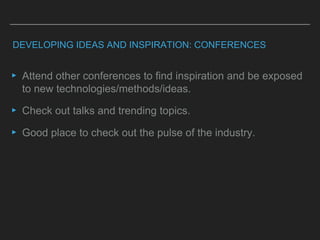DEVELOPING IDEAS AND INSPIRATION: CONFERENCES
▸ Attend other conferences to find inspiration and be exposed
to new technologies/methods/ideas.
▸ Check out talks and trending topics.
▸ Good place to check out the pulse of the industry.
 