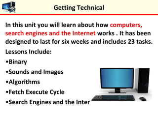 In this unit you will learn about how computers,
search engines and the Internet works . It has been
designed to last for six weeks and includes 23 tasks.
Lessons Include:
•Binary
•Sounds and Images
•Algorithms
•Fetch Execute Cycle
•Search Engines and the Internet
Getting Technical
 