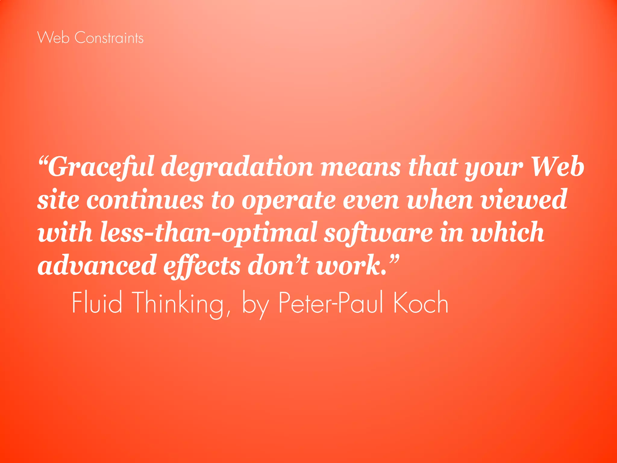 Web Constraints




“Graceful degradation means that your Web
site continues to operate even when viewed
with less-than-optimal software in which
advanced effects don’t work.”
   Fluid Thinking, by Peter-Paul Koch
 