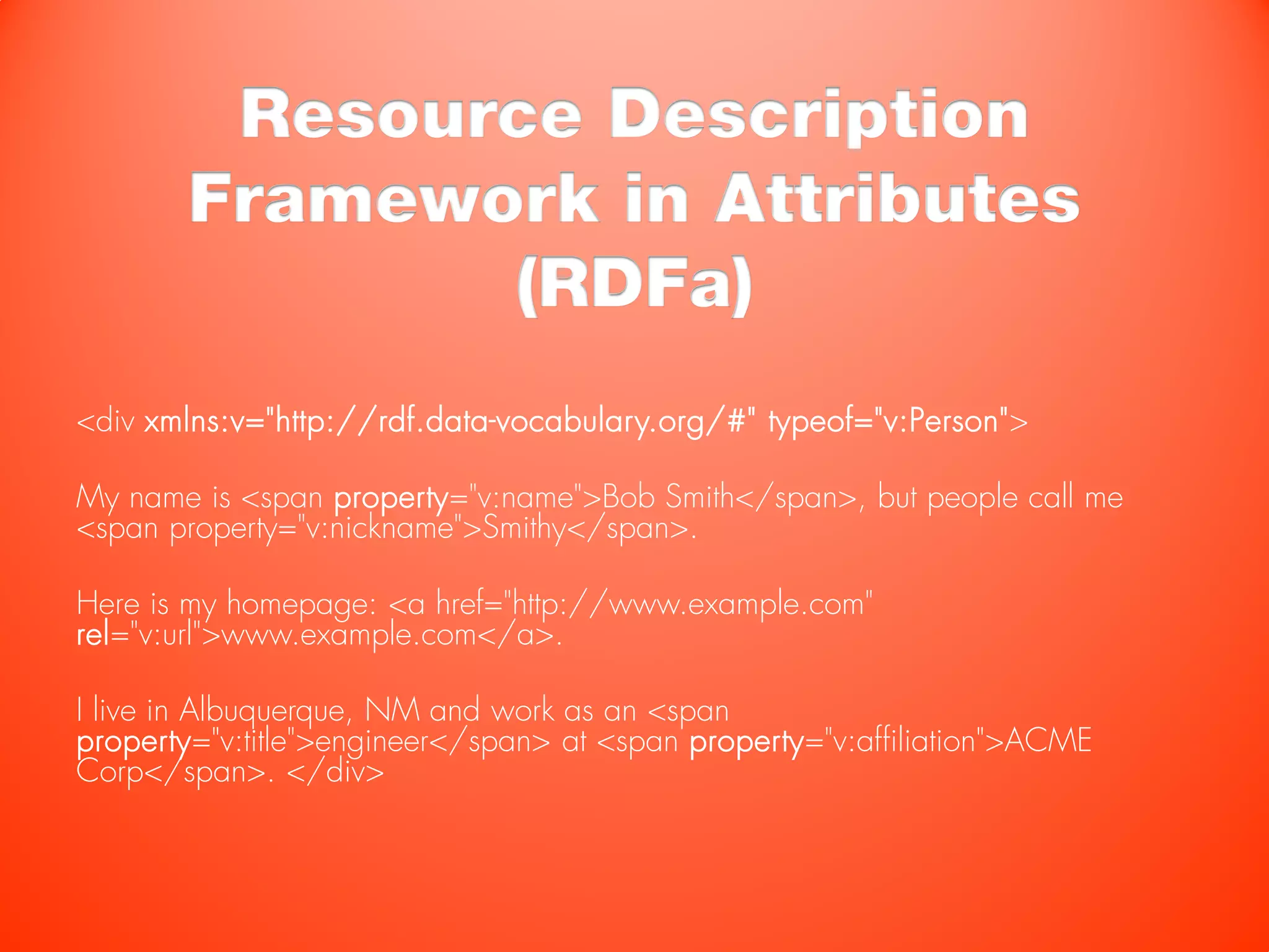 Resource Description
        Framework in Attributes
               (RDFa)
<div xmlns:v="http://rdf.data-vocabulary.org/#" typeof="v:Person">

My name is <span property="v:name">Bob Smith</span>, but people call me
<span property="v:nickname">Smithy</span>.

Here is my homepage: <a href="http://www.example.com"
rel="v:url">www.example.com</a>.

I live in Albuquerque, NM and work as an <span
property="v:title">engineer</span> at <span property="v:affiliation">ACME
Corp</span>. </div>
 