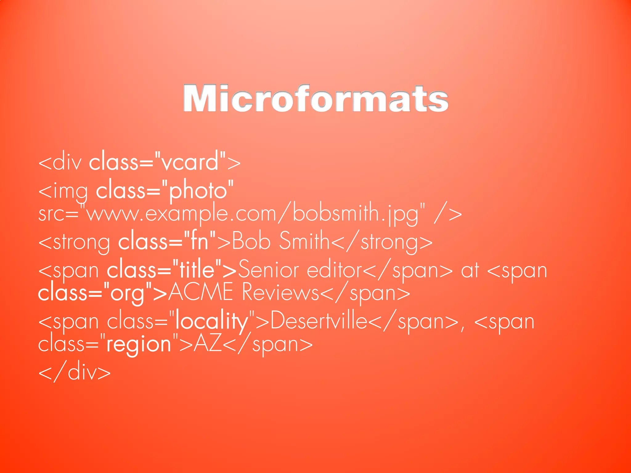 Microformats
<div class="vcard">
<img class="photo"
src="www.example.com/bobsmith.jpg" />
<strong class="fn">Bob Smith</strong>
<span class="title">Senior editor</span> at <span
class="org">ACME Reviews</span>
<span class="locality">Desertville</span>, <span
class="region">AZ</span>
</div>
 