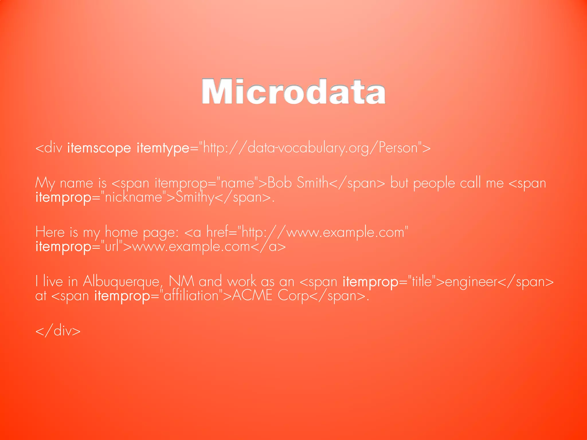 Microdata
<div itemscope itemtype="http://data-vocabulary.org/Person">

My name is <span itemprop="name">Bob Smith</span> but people call me <span
itemprop="nickname">Smithy</span>.

Here is my home page: <a href="http://www.example.com"
itemprop="url">www.example.com</a>

I live in Albuquerque, NM and work as an <span itemprop="title">engineer</span>
at <span itemprop="affiliation">ACME Corp</span>.

</div>
 