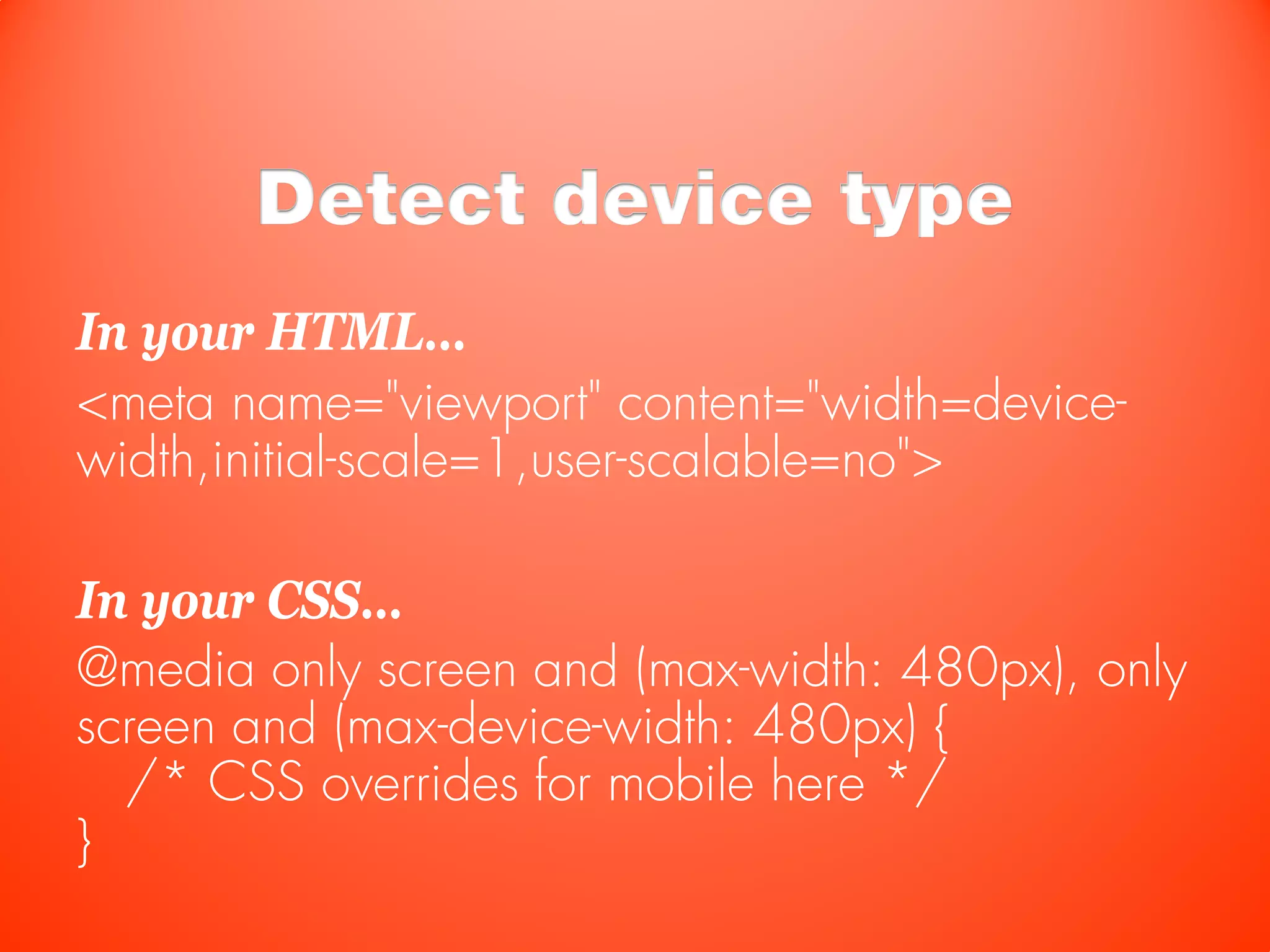 Detect device type
In your HTML…
<meta name="viewport" content="width=device-
width,initial-scale=1,user-scalable=no">

In your CSS…
@media only screen and (max-width: 480px), only
screen and (max-device-width: 480px) {
  /* CSS overrides for mobile here */
}
 