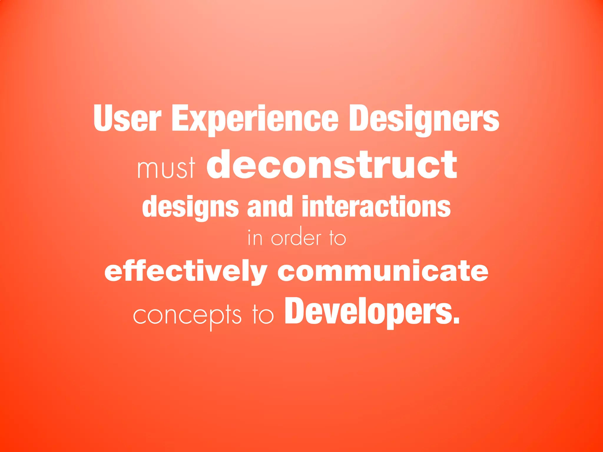 User Experience Designers
  must   deconstruct
   designs and interactions
           in order to
effectively communicate
  concepts to Developers.
 