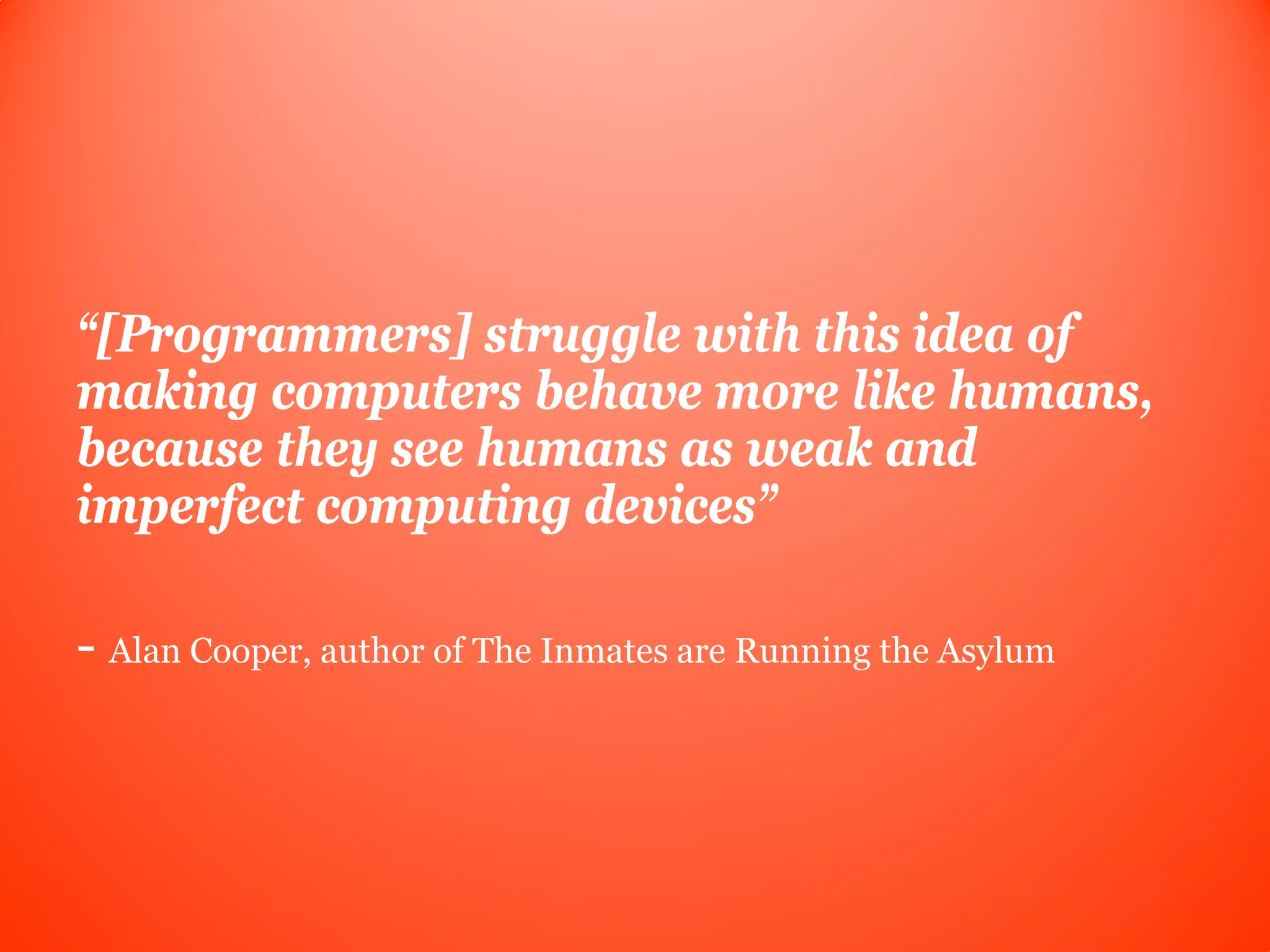 “[Programmers] struggle with this idea of
making computers behave more like humans,
because they see humans as weak and
imperfect computing devices”

- Alan Cooper, author of The Inmates are Running the Asylum
 