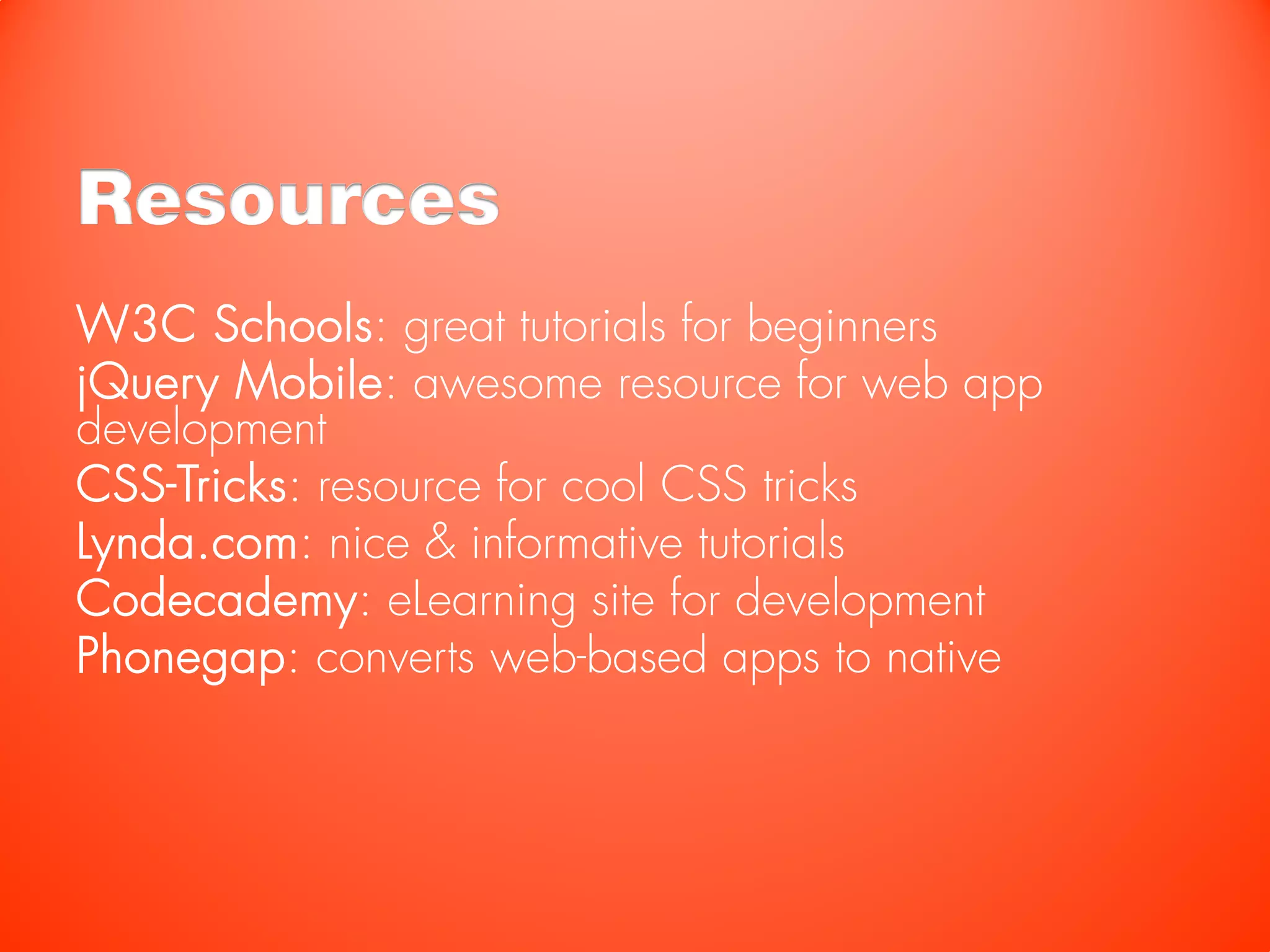 Resources
W3C Schools: great tutorials for beginners
jQuery Mobile: awesome resource for web app
development
CSS-Tricks: resource for cool CSS tricks
Lynda.com: nice & informative tutorials
Codecademy: eLearning site for development
Phonegap: converts web-based apps to native
 