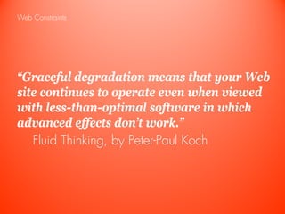 Web Constraints




“Graceful degradation means that your Web
site continues to operate even when viewed
with less-than-optimal software in which
advanced effects don’t work.”
   Fluid Thinking, by Peter-Paul Koch
 