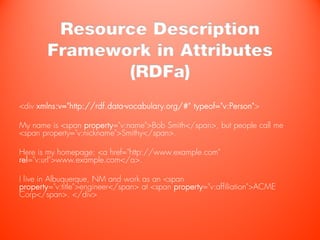 Resource Description
        Framework in Attributes
               (RDFa)
<div xmlns:v="http://rdf.data-vocabulary.org/#" typeof="v:Person">

My name is <span property="v:name">Bob Smith</span>, but people call me
<span property="v:nickname">Smithy</span>.

Here is my homepage: <a href="http://www.example.com"
rel="v:url">www.example.com</a>.

I live in Albuquerque, NM and work as an <span
property="v:title">engineer</span> at <span property="v:affiliation">ACME
Corp</span>. </div>
 