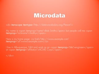 Microdata
<div itemscope itemtype="http://data-vocabulary.org/Person">

My name is <span itemprop="name">Bob Smith</span> but people call me <span
itemprop="nickname">Smithy</span>.

Here is my home page: <a href="http://www.example.com"
itemprop="url">www.example.com</a>

I live in Albuquerque, NM and work as an <span itemprop="title">engineer</span>
at <span itemprop="affiliation">ACME Corp</span>.

</div>
 