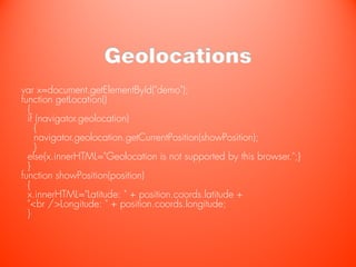 Geolocations
var x=document.getElementById("demo");
function getLocation()
  {
  if (navigator.geolocation)
    {
    navigator.geolocation.getCurrentPosition(showPosition);
    }
  else{x.innerHTML="Geolocation is not supported by this browser.";}
  }
function showPosition(position)
  {
  x.innerHTML="Latitude: " + position.coords.latitude +
  "<br />Longitude: " + position.coords.longitude;
  }
 