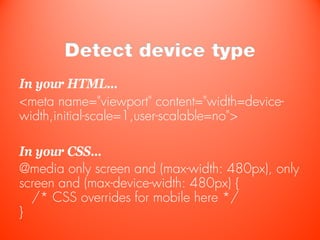 Detect device type
In your HTML…
<meta name="viewport" content="width=device-
width,initial-scale=1,user-scalable=no">

In your CSS…
@media only screen and (max-width: 480px), only
screen and (max-device-width: 480px) {
  /* CSS overrides for mobile here */
}
 