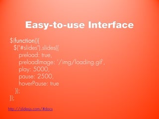 Easy-to-use Interface
$(function(){
  $("#slides").slides({
      preload: true,
      preloadImage: '/img/loading.gif',
      play: 5000,
      pause: 2500,
      hoverPause: true
    });
});
http://slidesjs.com/#docs
 