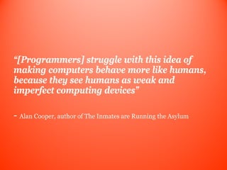 “[Programmers] struggle with this idea of
making computers behave more like humans,
because they see humans as weak and
imperfect computing devices”

- Alan Cooper, author of The Inmates are Running the Asylum
 