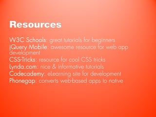 Resources
W3C Schools: great tutorials for beginners
jQuery Mobile: awesome resource for web app
development
CSS-Tricks: resource for cool CSS tricks
Lynda.com: nice & informative tutorials
Codecademy: eLearning site for development
Phonegap: converts web-based apps to native
 