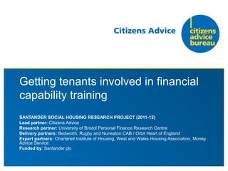 Getting tenants involved in financial
capability training
SANTANDER SOCIAL HOUSING RESEARCH PROJECT (2011-12)
Lead partner: Citizens Advice
Research partner: University of Bristol Personal Finance Research Centre
Delivery partners: Bedworth, Rugby and Nuneaton CAB / Orbit Heart of England
Expert partners: Chartered Institute of Housing, West and Wales Housing Association, Money
Advice Service
Funded by: Santander plc
 